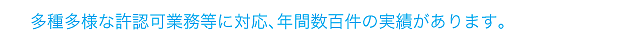 多種多様な許認可業務等に対応、年間数百件の実績があります
